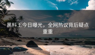 黑料王今日曝光，全网热议背后疑点重重