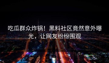 吃瓜群众炸锅！黑料社区竟然意外曝光，让网友纷纷围观