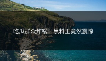 吃瓜群众炸锅！黑料王竟然震惊