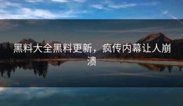 黑料大全黑料更新，疯传内幕让人崩溃