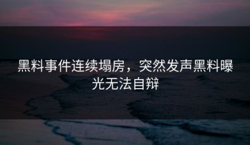 黑料事件连续塌房，突然发声黑料曝光无法自辩