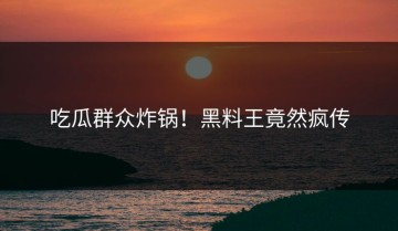 吃瓜群众炸锅！黑料王竟然疯传