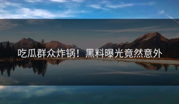 吃瓜群众炸锅！黑料曝光竟然意外