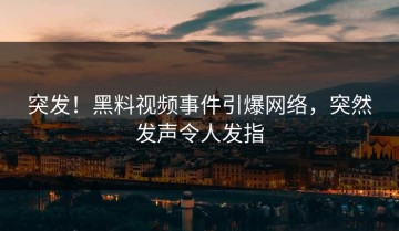 突发！黑料视频事件引爆网络，突然发声令人发指