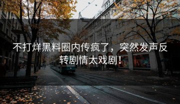 不打烊黑料圈内传疯了，突然发声反转剧情太戏剧！