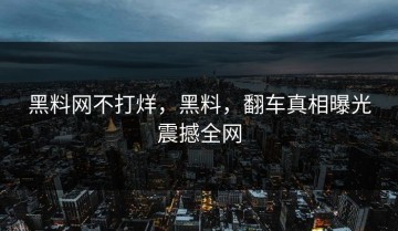 黑料网不打烊，黑料，翻车真相曝光震撼全网