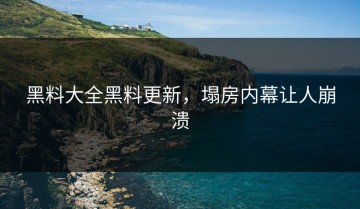 黑料大全黑料更新，塌房内幕让人崩溃