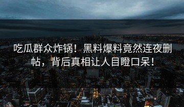 吃瓜群众炸锅！黑料爆料竟然连夜删帖，背后真相让人目瞪口呆！