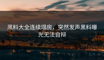 黑料大全连续塌房，突然发声黑料曝光无法自辩