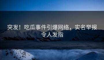 突发！吃瓜事件引爆网络，实名举报令人发指