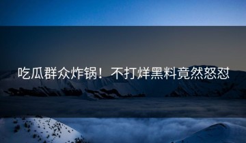 吃瓜群众炸锅！不打烊黑料竟然怒怼