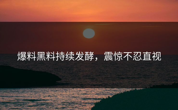 爆料黑料持续发酵，震惊不忍直视