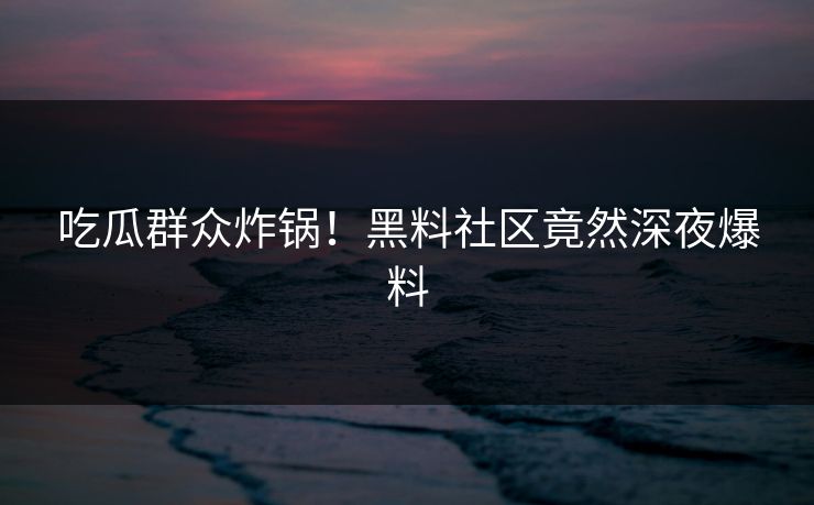 吃瓜群众炸锅！黑料社区竟然深夜爆料