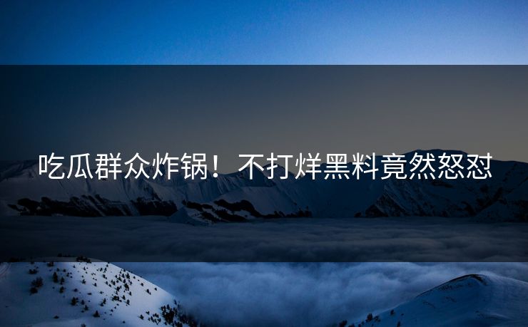 吃瓜群众炸锅！不打烊黑料竟然怒怼