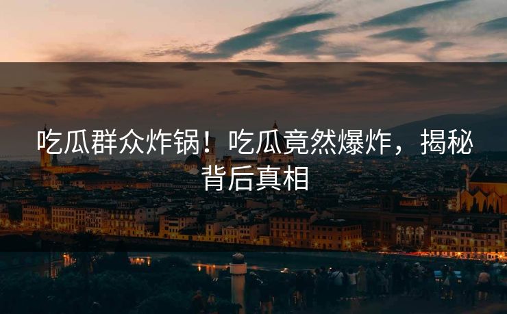 吃瓜群众炸锅！吃瓜竟然爆炸，揭秘背后真相