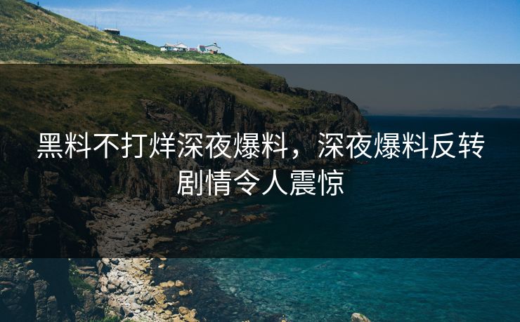 黑料不打烊深夜爆料，深夜爆料反转剧情令人震惊