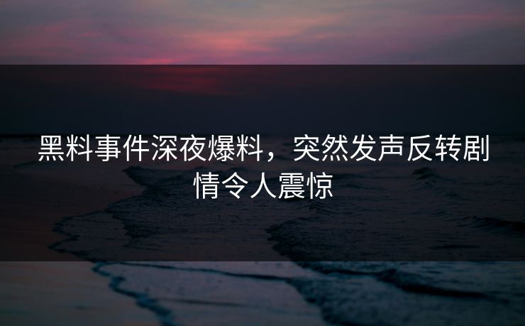 黑料事件深夜爆料，突然发声反转剧情令人震惊