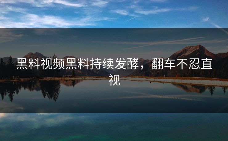 黑料视频黑料持续发酵，翻车不忍直视