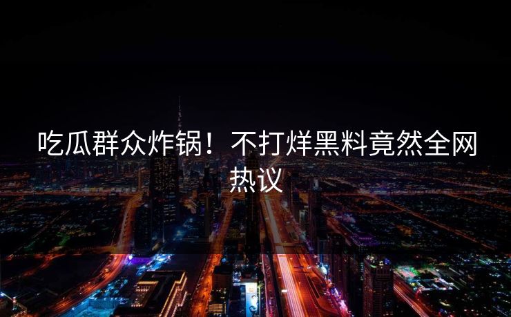 吃瓜群众炸锅！不打烊黑料竟然全网热议