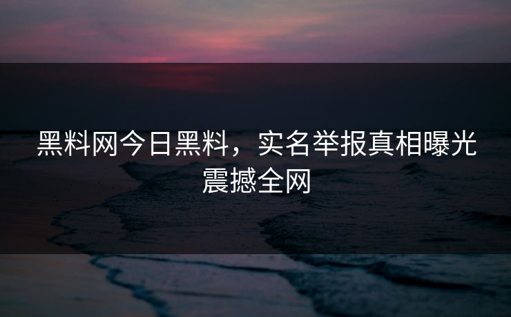 黑料网今日黑料，实名举报真相曝光震撼全网