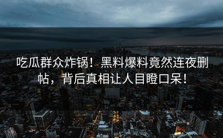 吃瓜群众炸锅！黑料爆料竟然连夜删帖，背后真相让人目瞪口呆！