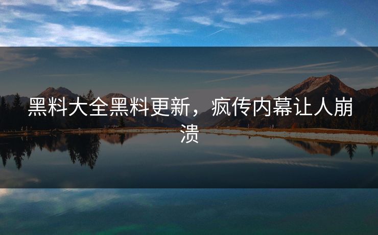 黑料大全黑料更新,疯传内幕让人崩溃 黑料大全黑料更新,疯传内幕让人崩溃